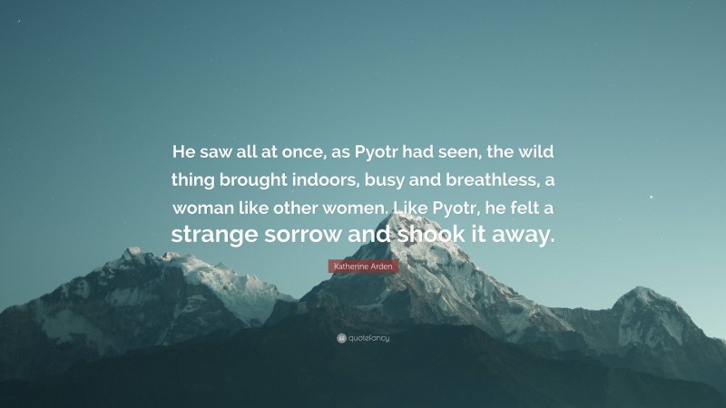 Katherine Arden Quote: “He saw all at once, as Pyotr had seen, the wild thing brought indoors, busy and breathless, a woman like other women. Like Pyotr, he felt a strange sorrow and shook it away.”