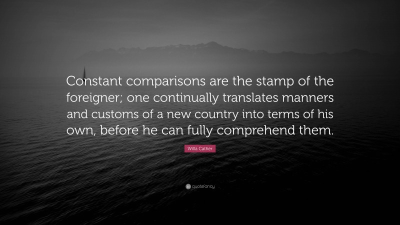 Willa Cather Quote: “Constant comparisons are the stamp of the foreigner; one continually translates manners and customs of a new country into terms of his own, before he can fully comprehend them.”