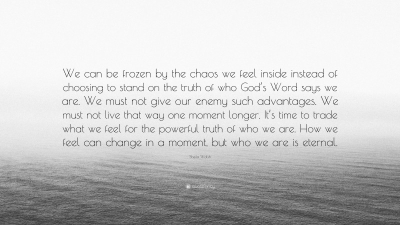 Sheila Walsh Quote: “We can be frozen by the chaos we feel inside instead of choosing to stand on the truth of who God’s Word says we are. We must not give our enemy such advantages. We must not live that way one moment longer. It’s time to trade what we feel for the powerful truth of who we are. How we feel can change in a moment, but who we are is eternal.”