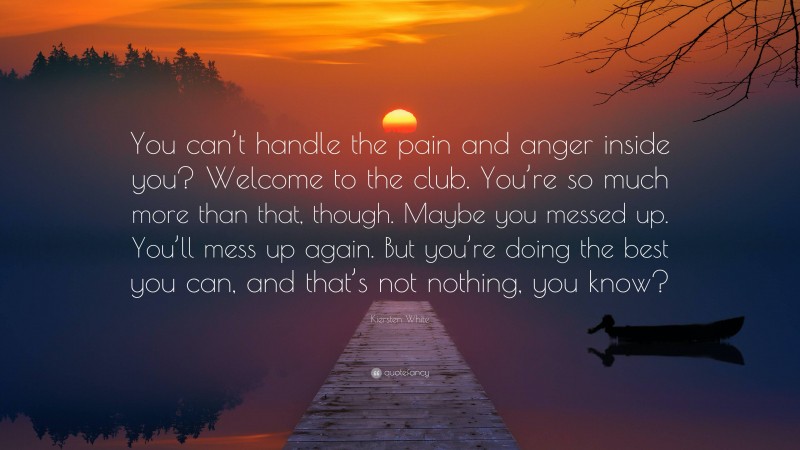Kiersten White Quote: “You can’t handle the pain and anger inside you? Welcome to the club. You’re so much more than that, though. Maybe you messed up. You’ll mess up again. But you’re doing the best you can, and that’s not nothing, you know?”