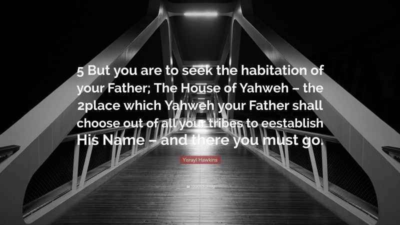 Yisrayl Hawkins Quote: “5 But you are to seek the habitation of your Father; The House of Yahweh – the 2place which Yahweh your Father shall choose out of all your tribes to eestablish His Name – and there you must go.”