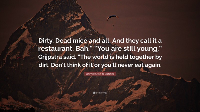 Janwillem van de Wetering Quote: “Dirty. Dead mice and all. And they call it a restaurant. Bah.” “You are still young,” Grijpstra said. “The world is held together by dirt. Don’t think of it or you’ll never eat again.”