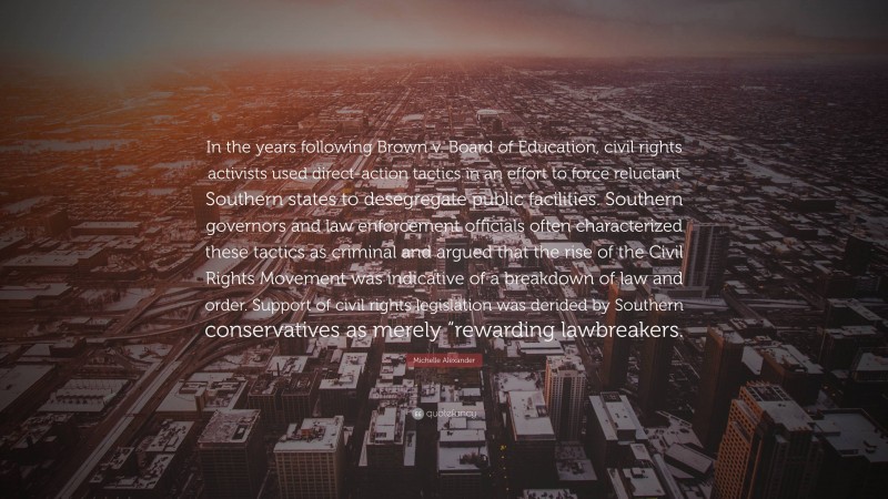Michelle Alexander Quote: “In the years following Brown v. Board of Education, civil rights activists used direct-action tactics in an effort to force reluctant Southern states to desegregate public facilities. Southern governors and law enforcement officials often characterized these tactics as criminal and argued that the rise of the Civil Rights Movement was indicative of a breakdown of law and order. Support of civil rights legislation was derided by Southern conservatives as merely “rewarding lawbreakers.”
