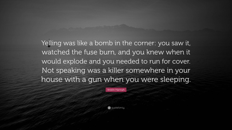 Kristin Hannah Quote: “Yelling was like a bomb in the corner: you saw it, watched the fuse burn, and you knew when it would explode and you needed to run for cover. Not speaking was a killer somewhere in your house with a gun when you were sleeping.”