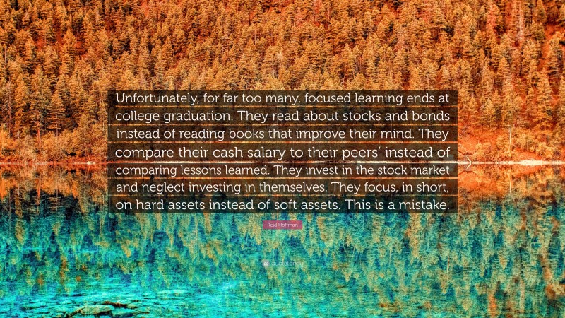 Reid Hoffman Quote: “Unfortunately, for far too many, focused learning ends at college graduation. They read about stocks and bonds instead of reading books that improve their mind. They compare their cash salary to their peers’ instead of comparing lessons learned. They invest in the stock market and neglect investing in themselves. They focus, in short, on hard assets instead of soft assets. This is a mistake.”