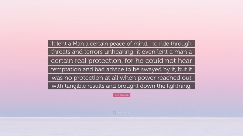 C. J. Cherryh Quote: “It lent a Man a certain peace of mind... to ride through threats and terrors unhearing: it even lent a man a certain real protection, for he could not hear temptation and bad advice to be swayed by it, but it was no protection at all when power reached out with tangible results and brought down the lightning.”