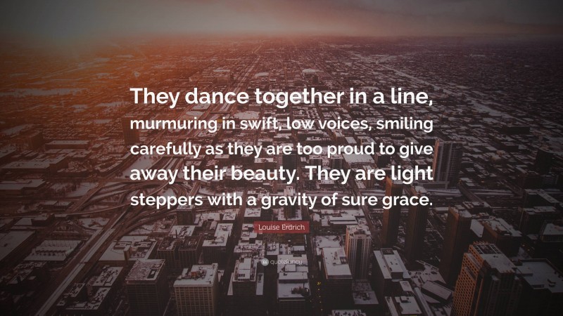 Louise Erdrich Quote: “They dance together in a line, murmuring in swift, low voices, smiling carefully as they are too proud to give away their beauty. They are light steppers with a gravity of sure grace.”