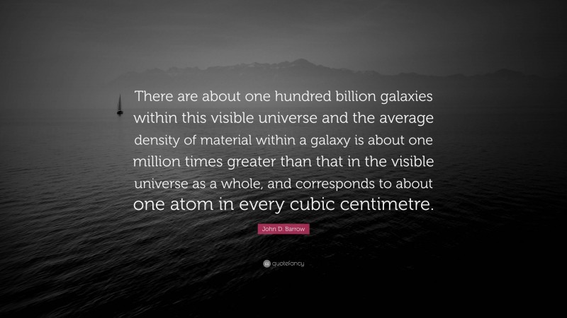 John D. Barrow Quote: “There are about one hundred billion galaxies within this visible universe and the average density of material within a galaxy is about one million times greater than that in the visible universe as a whole, and corresponds to about one atom in every cubic centimetre.”
