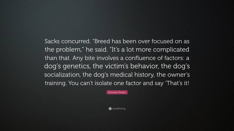 Bronwen Dickey Quote: “Sacks concurred. “Breed has been over focused on as the problem,” he said. “It’s a lot more complicated than that. Any bite involves a confluence of factors: a dog’s genetics, the victim’s behavior, the dog’s socialization, the dog’s medical history, the owner’s training. You can’t isolate one factor and say ‘That’s it!”