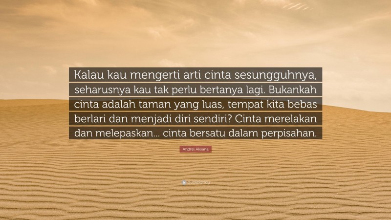 Andrei Aksana Quote: “Kalau kau mengerti arti cinta sesungguhnya, seharusnya kau tak perlu bertanya lagi. Bukankah cinta adalah taman yang luas, tempat kita bebas berlari dan menjadi diri sendiri? Cinta merelakan dan melepaskan... cinta bersatu dalam perpisahan.”