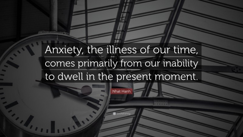 Nhat Hanh Quote: “Anxiety, the illness of our time, comes primarily from our inability to dwell in the present moment.”