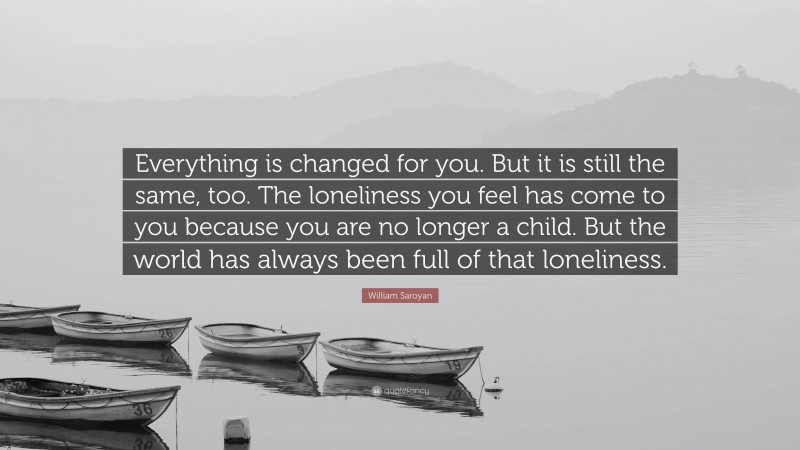 William Saroyan Quote: “Everything is changed for you. But it is still the same, too. The loneliness you feel has come to you because you are no longer a child. But the world has always been full of that loneliness.”