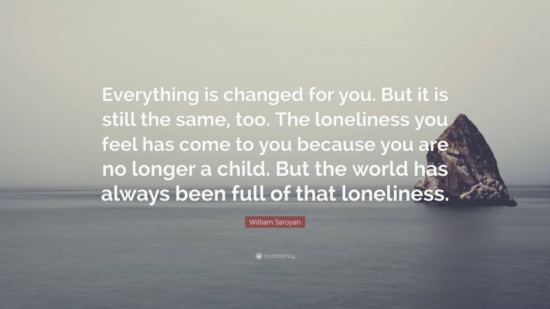 William Saroyan Quote: “Everything is changed for you. But it is still the same, too. The loneliness you feel has come to you because you are no longer a child. But the world has always been full of that loneliness.”