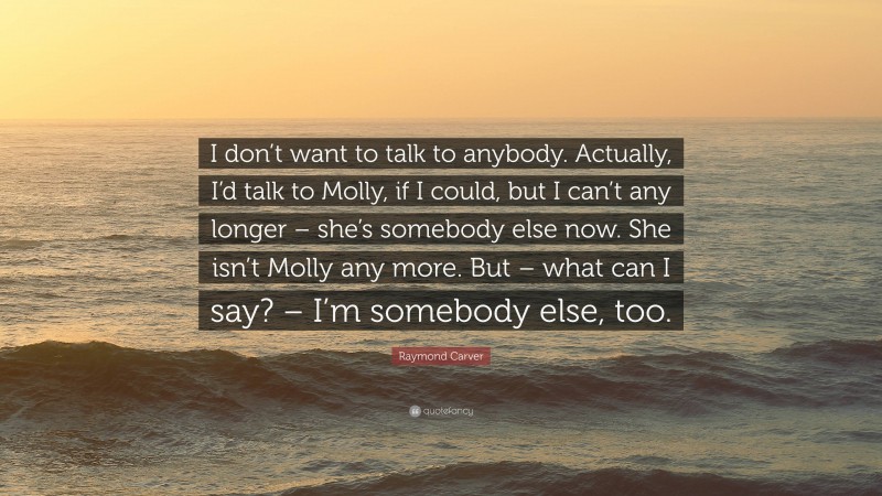 Raymond Carver Quote: “I don’t want to talk to anybody. Actually, I’d talk to Molly, if I could, but I can’t any longer – she’s somebody else now. She isn’t Molly any more. But – what can I say? – I’m somebody else, too.”