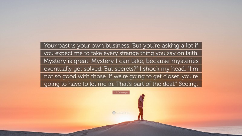 J.T. Geissinger Quote: “Your past is your own business. But you’re asking a lot if you expect me to take every strange thing you say on faith. Mystery is great. Mystery I can take, because mysteries eventually get solved. But secrets?” I shook my head. “I’m not so good with those. If we’re going to get closer, you’re going to have to let me in. That’s part of the deal.” Seeing.”