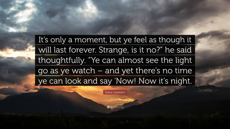 Diana Gabaldon Quote: “It’s only a moment, but ye feel as though it will last forever. Strange, is it no?” he said thoughtfully. “Ye can almost see the light go as ye watch – and yet there’s no time ye can look and say ‘Now! Now it’s night.”