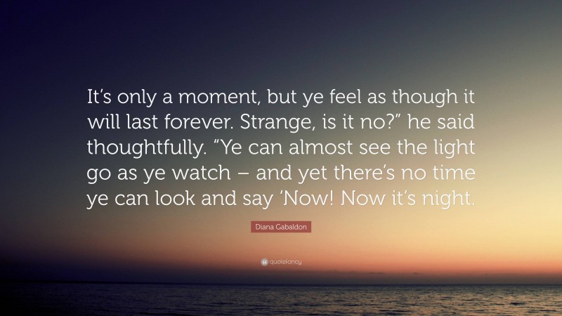 Diana Gabaldon Quote: “It’s only a moment, but ye feel as though it will last forever. Strange, is it no?” he said thoughtfully. “Ye can almost see the light go as ye watch – and yet there’s no time ye can look and say ‘Now! Now it’s night.”