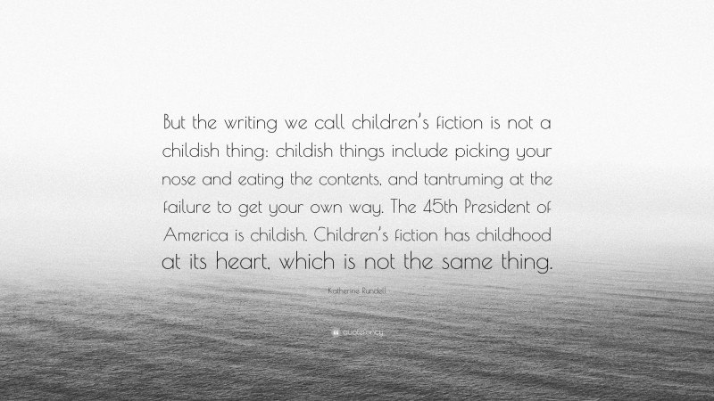 Katherine Rundell Quote: “But the writing we call children’s fiction is not a childish thing: childish things include picking your nose and eating the contents, and tantruming at the failure to get your own way. The 45th President of America is childish. Children’s fiction has childhood at its heart, which is not the same thing.”