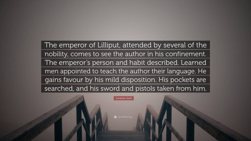 Jonathan Swift Quote: “The emperor of Lilliput, attended by several of the nobility, comes to see the author in his confinement. The emperor’s person and habit described. Learned men appointed to teach the author their language. He gains favour by his mild disposition. His pockets are searched, and his sword and pistols taken from him.”