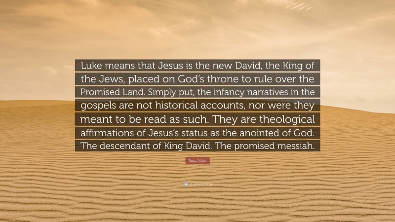 Reza Aslan Quote: “Luke means that Jesus is the new David, the King of the Jews, placed on God’s throne to rule over the Promised Land. Simply put, the infancy narratives in the gospels are not historical accounts, nor were they meant to be read as such. They are theological affirmations of Jesus’s status as the anointed of God. The descendant of King David. The promised messiah.”