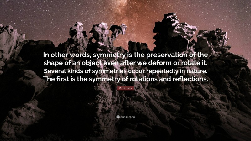 Michio Kaku Quote: “In other words, symmetry is the preservation of the shape of an object even after we deform or rotate it. Several kinds of symmetries occur repeatedly in nature. The first is the symmetry of rotations and reflections.”