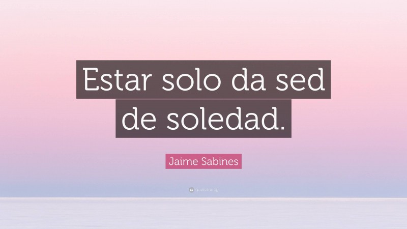 Jaime Sabines Quote: “Estar solo da sed de soledad.”