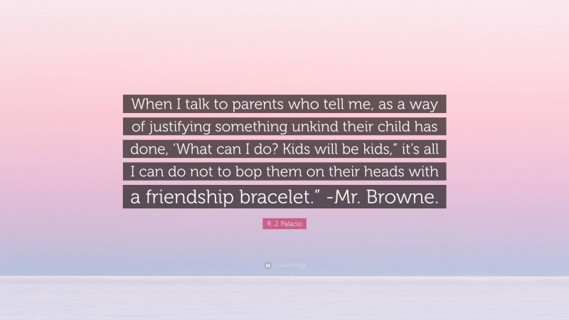 R. J. Palacio Quote: “When I talk to parents who tell me, as a way of justifying something unkind their child has done, ‘What can I do? Kids will be kids,” it’s all I can do not to bop them on their heads with a friendship bracelet.” -Mr. Browne.”