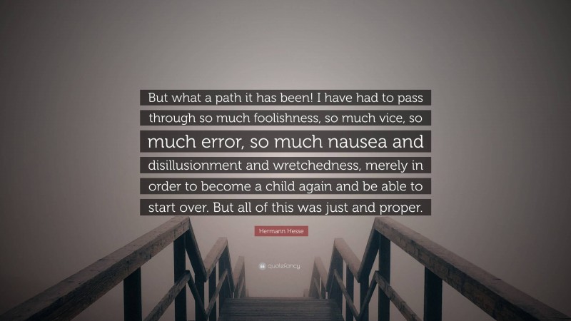 Hermann Hesse Quote: “But what a path it has been! I have had to pass through so much foolishness, so much vice, so much error, so much nausea and disillusionment and wretchedness, merely in order to become a child again and be able to start over. But all of this was just and proper.”