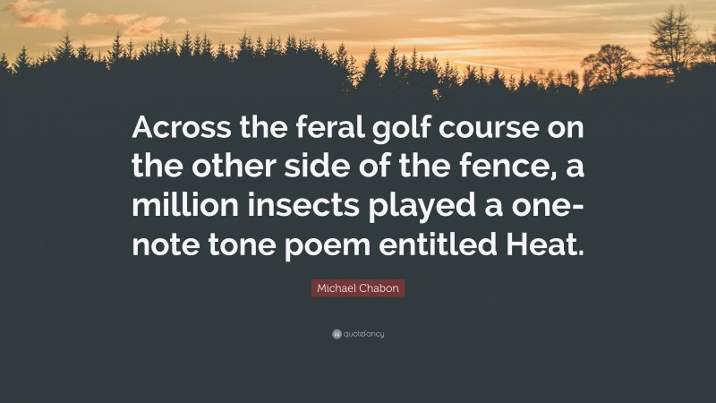 Michael Chabon Quote: “Across the feral golf course on the other side of the fence, a million insects played a one-note tone poem entitled Heat.”