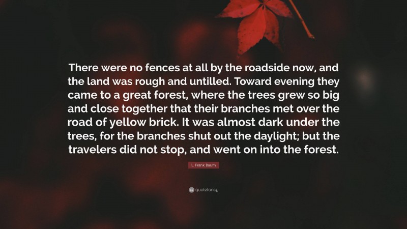 L. Frank Baum Quote: “There were no fences at all by the roadside now, and the land was rough and untilled. Toward evening they came to a great forest, where the trees grew so big and close together that their branches met over the road of yellow brick. It was almost dark under the trees, for the branches shut out the daylight; but the travelers did not stop, and went on into the forest.”