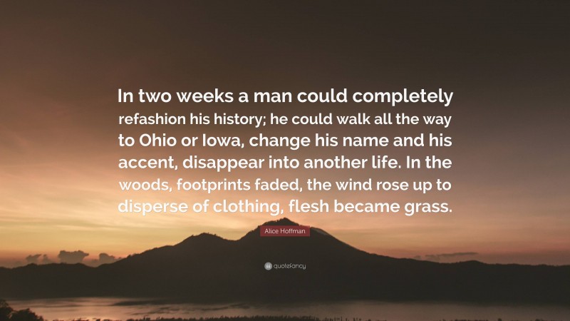 Alice Hoffman Quote: “In two weeks a man could completely refashion his history; he could walk all the way to Ohio or Iowa, change his name and his accent, disappear into another life. In the woods, footprints faded, the wind rose up to disperse of clothing, flesh became grass.”