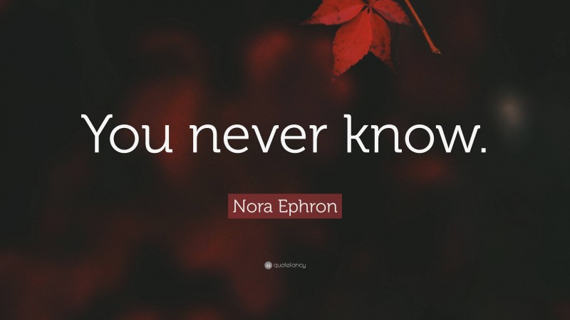 Nora Ephron Quote: “You never know.”