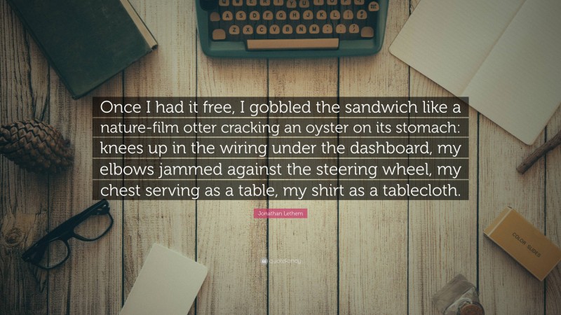 Jonathan Lethem Quote: “Once I had it free, I gobbled the sandwich like a nature-film otter cracking an oyster on its stomach: knees up in the wiring under the dashboard, my elbows jammed against the steering wheel, my chest serving as a table, my shirt as a tablecloth.”