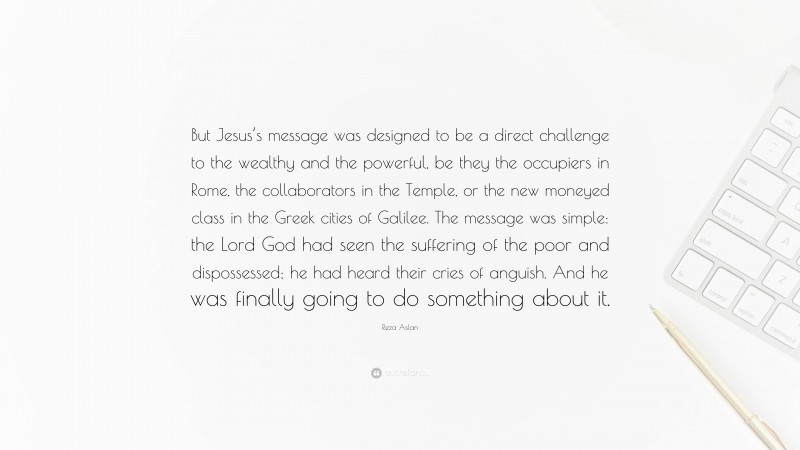 Reza Aslan Quote: “But Jesus’s message was designed to be a direct challenge to the wealthy and the powerful, be they the occupiers in Rome, the collaborators in the Temple, or the new moneyed class in the Greek cities of Galilee. The message was simple: the Lord God had seen the suffering of the poor and dispossessed; he had heard their cries of anguish. And he was finally going to do something about it.”