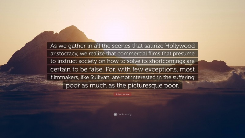 Robert McKee Quote: “As we gather in all the scenes that satirize Hollywood aristocracy, we realize that commercial films that presume to instruct society on how to solve its shortcomings are certain to be false. For, with few exceptions, most filmmakers, like Sullivan, are not interested in the suffering poor as much as the picturesque poor.”