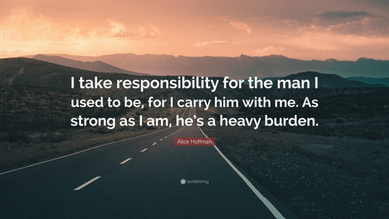 Alice Hoffman Quote: “I take responsibility for the man I used to be, for I carry him with me. As strong as I am, he’s a heavy burden.”