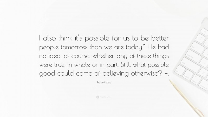 Richard Russo Quote: “I also think it’s possible for us to be better people tomorrow than we are today.” He had no idea, of course, whether any of these things were true, in whole or in part. Still, what possible good could come of believing otherwise? –.”