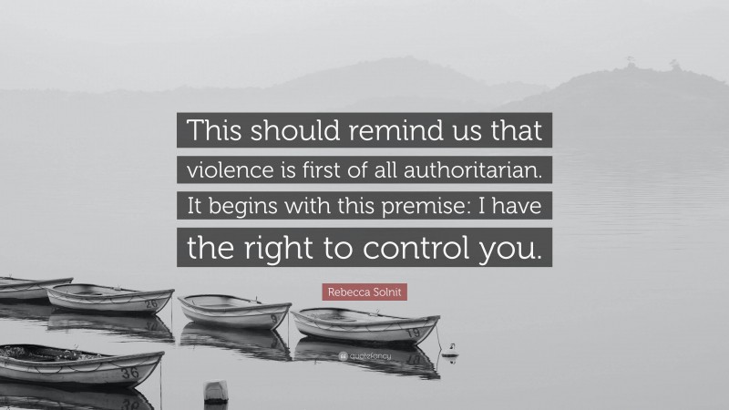 Rebecca Solnit Quote: “This should remind us that violence is first of all authoritarian. It begins with this premise: I have the right to control you.”