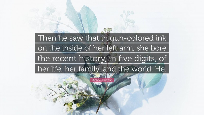 Michael Chabon Quote: “Then he saw that in gun-colored ink on the inside of her left arm, she bore the recent history, in five digits, of her life, her family, and the world. He.”