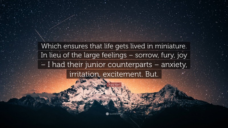 Mary Karr Quote: “Which ensures that life gets lived in miniature. In lieu of the large feelings – sorrow, fury, joy – I had their junior counterparts – anxiety, irritation, excitement. But.”