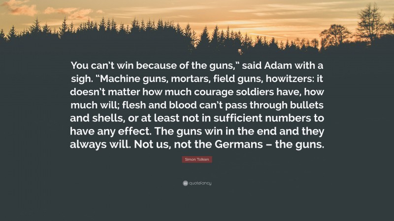 Simon Tolkien Quote: “You can’t win because of the guns,” said Adam with a sigh. “Machine guns, mortars, field guns, howitzers: it doesn’t matter how much courage soldiers have, how much will; flesh and blood can’t pass through bullets and shells, or at least not in sufficient numbers to have any effect. The guns win in the end and they always will. Not us, not the Germans – the guns.”