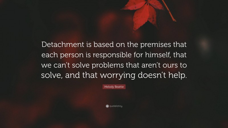 Melody Beattie Quote: “Detachment is based on the premises that each person is responsible for himself, that we can’t solve problems that aren’t ours to solve, and that worrying doesn’t help.”