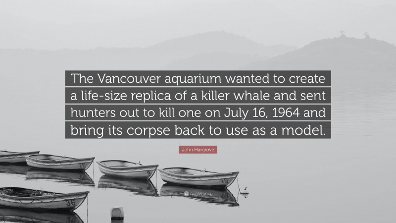 John Hargrove Quote: “The Vancouver aquarium wanted to create a life-size replica of a killer whale and sent hunters out to kill one on July 16, 1964 and bring its corpse back to use as a model.”