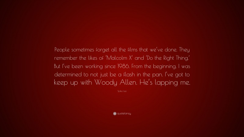 Spike Lee Quote: “People sometimes forget all the films that we’ve done. They remember the likes of ‘Malcolm X’ and ‘Do the Right Thing.’ But I’ve been working since 1986. From the beginning, I was determined to not just be a flash in the pan. I’ve got to keep up with Woody Allen. He’s lapping me.”