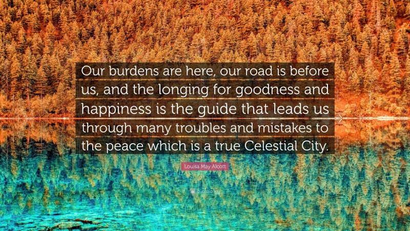 Louisa May Alcott Quote: “Our burdens are here, our road is before us, and the longing for goodness and happiness is the guide that leads us through many troubles and mistakes to the peace which is a true Celestial City.”