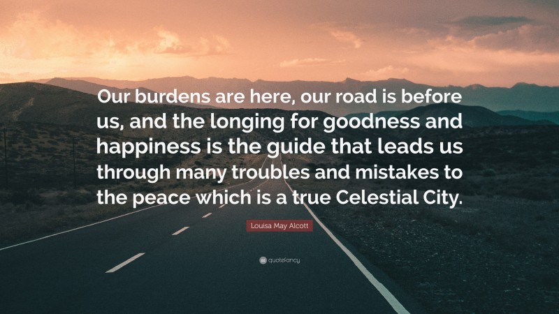 Louisa May Alcott Quote: “Our burdens are here, our road is before us, and the longing for goodness and happiness is the guide that leads us through many troubles and mistakes to the peace which is a true Celestial City.”