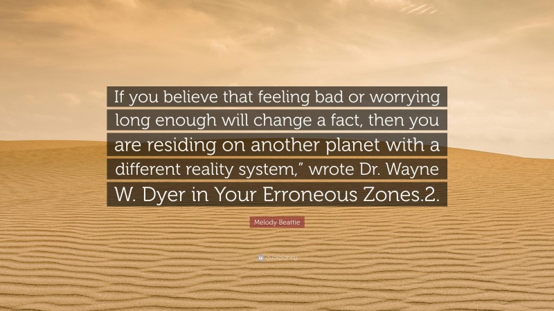 Melody Beattie Quote: “If you believe that feeling bad or worrying long enough will change a fact, then you are residing on another planet with a different reality system,” wrote Dr. Wayne W. Dyer in Your Erroneous Zones.2.”