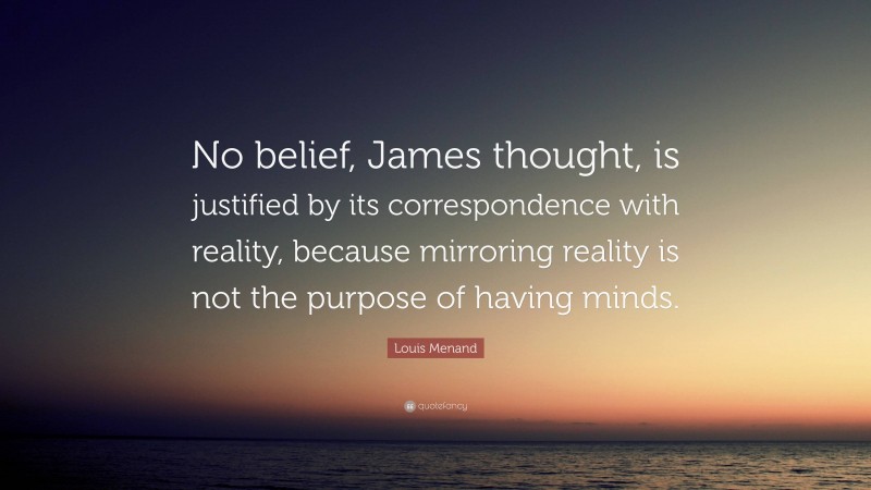 Louis Menand Quote: “No belief, James thought, is justified by its correspondence with reality, because mirroring reality is not the purpose of having minds.”