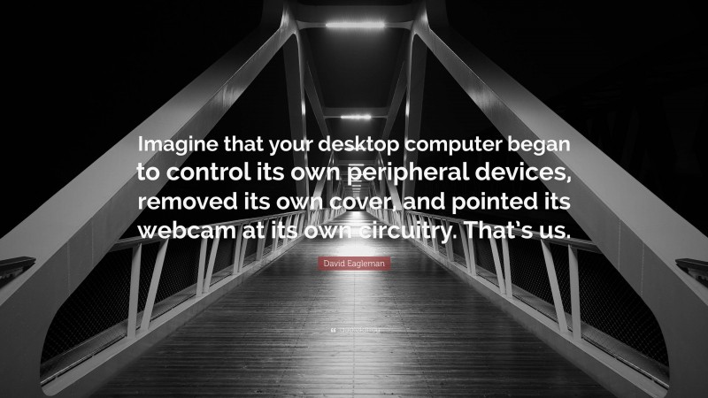 David Eagleman Quote: “Imagine that your desktop computer began to control its own peripheral devices, removed its own cover, and pointed its webcam at its own circuitry. That’s us.”