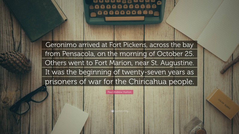 Paul Andrew Hutton Quote: “Geronimo arrived at Fort Pickens, across the bay from Pensacola, on the morning of October 25. Others went to Fort Marion, near St. Augustine. It was the beginning of twenty-seven years as prisoners of war for the Chiricahua people.”